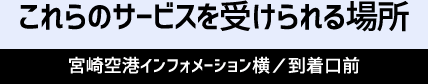 これらのサービスを受けられる場所 宮崎空港インフォメーション横／到着口前